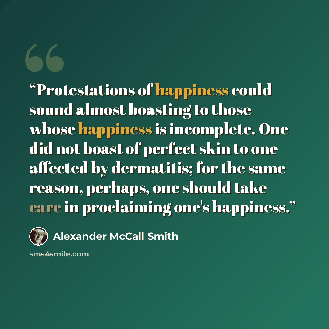 “Protestations of happiness could sound almost boasting to those whose happiness is incomplete. One did not boast of perfect skin to one affected by dermatitis; for the same reason, perhaps, one should take care in proclaiming one's happiness.” quote by Alexander McCall Smith