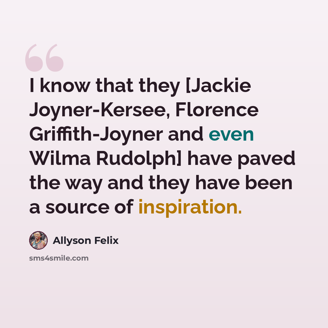 “I know that they [Jackie Joyner-Kersee, Florence Griffith-Joyner and even Wilma Rudolph] have paved the way and they have been a source of inspiration.” quote by Allyson Felix
