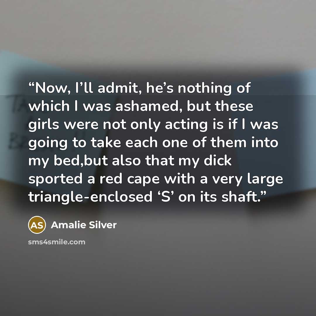 “Now, I’ll admit, he’s nothing of which I was ashamed, but these girls were not only acting is if I was going to take each one of them into my bed,but also that my dick sported a red cape with a very large triangle-enclosed ‘S’ on its shaft.” quote by Amalie Silver