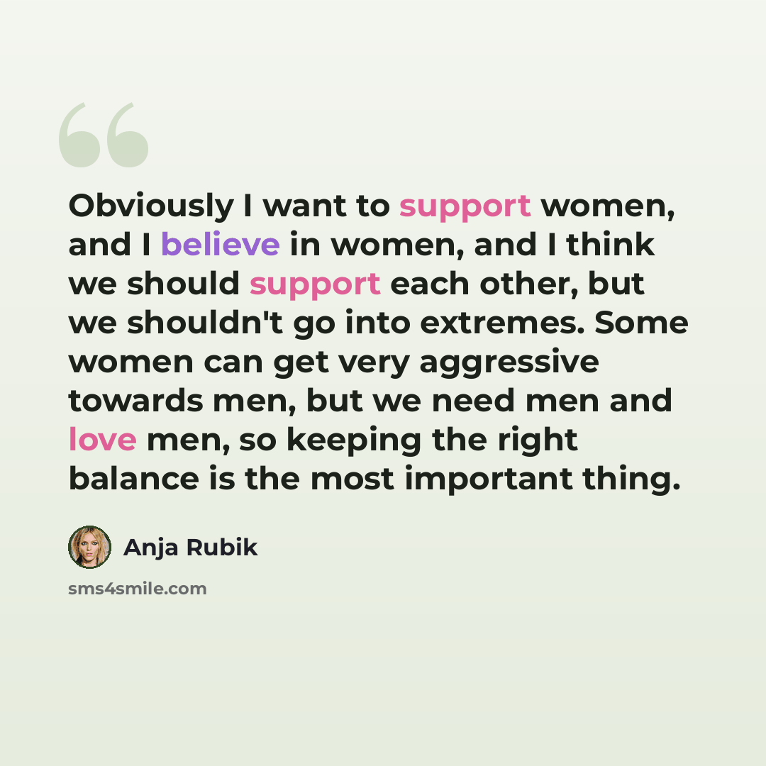 “Obviously I want to support women, and I believe in women, and I think we should support each other, but we shouldn't go into extremes. Some women can get very aggressive towards men, but we need men and love men, so keeping the right balance is the most important thing.” quote by Anja Rubik