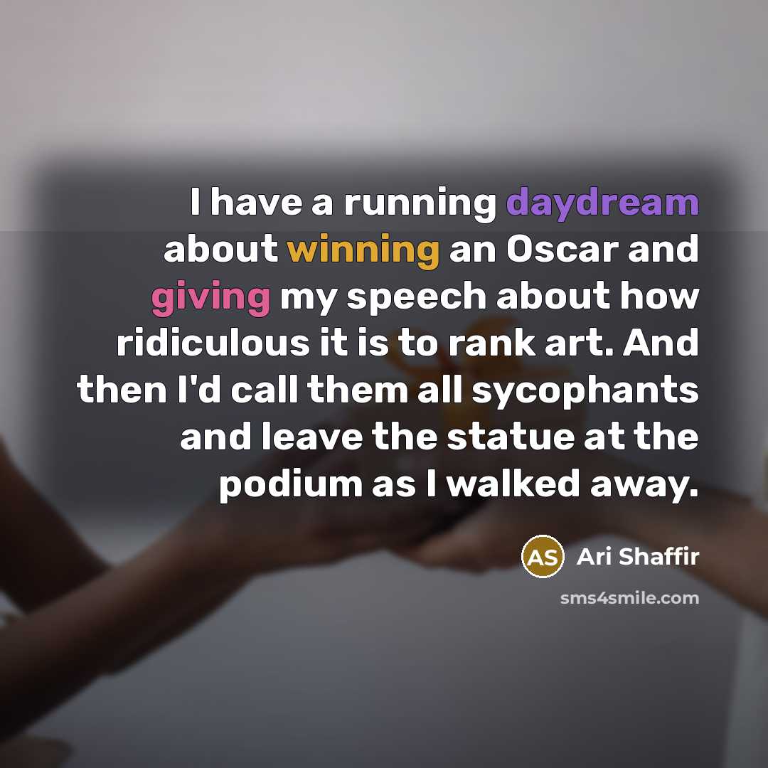 “I have a running daydream about winning an Oscar and giving my speech about how ridiculous it is to rank art. And then I'd call them all sycophants and leave the statue at the podium as I walked away.” quote by Ari Shaffir