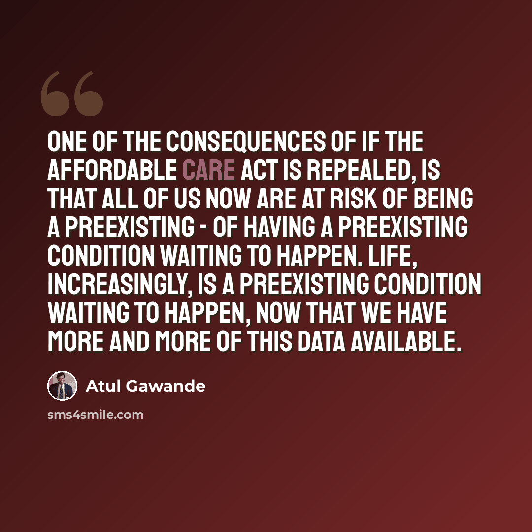 “One of the consequences of if the Affordable Care Act is repealed, is that all of us now are at risk of being a preexisting - of having a preexisting condition waiting to happen. Life, increasingly, is a preexisting condition waiting to happen, now that we have more and more of this data available.” quote by Atul Gawande