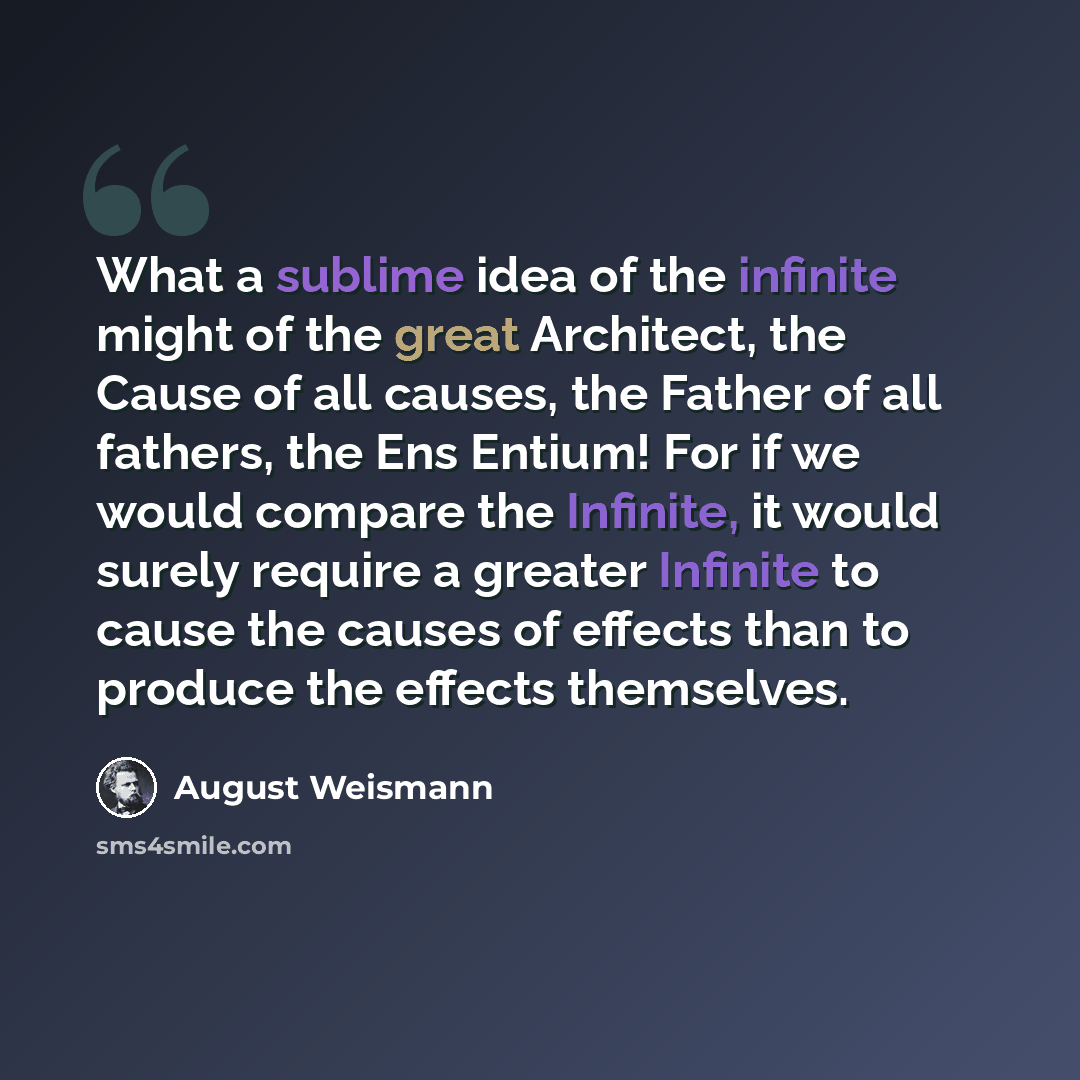 “What a sublime idea of the infinite might of the great Architect, the Cause of all causes, the Father of all fathers, the Ens Entium! For if we would compare the Infinite, it would surely require a greater Infinite to cause the causes of effects than to produce the effects themselves.” quote by August Weismann