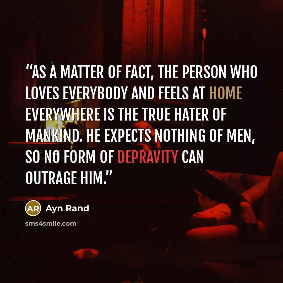 “As a matter of fact, the person who loves everybody and feels at home everywhere is the true hater of mankind. He expects nothing of men, so no form of depravity can outrage him.” quote by Ayn Rand