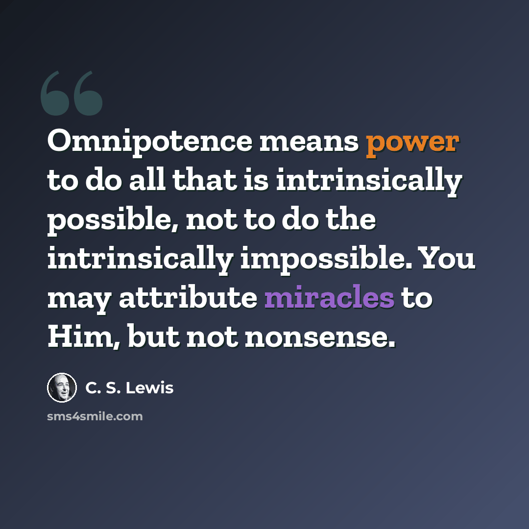 “Omnipotence means power to do all that is intrinsically possible, not to do the intrinsically impossible. You may attribute miracles to Him, but not nonsense.” quote by C. S. Lewis