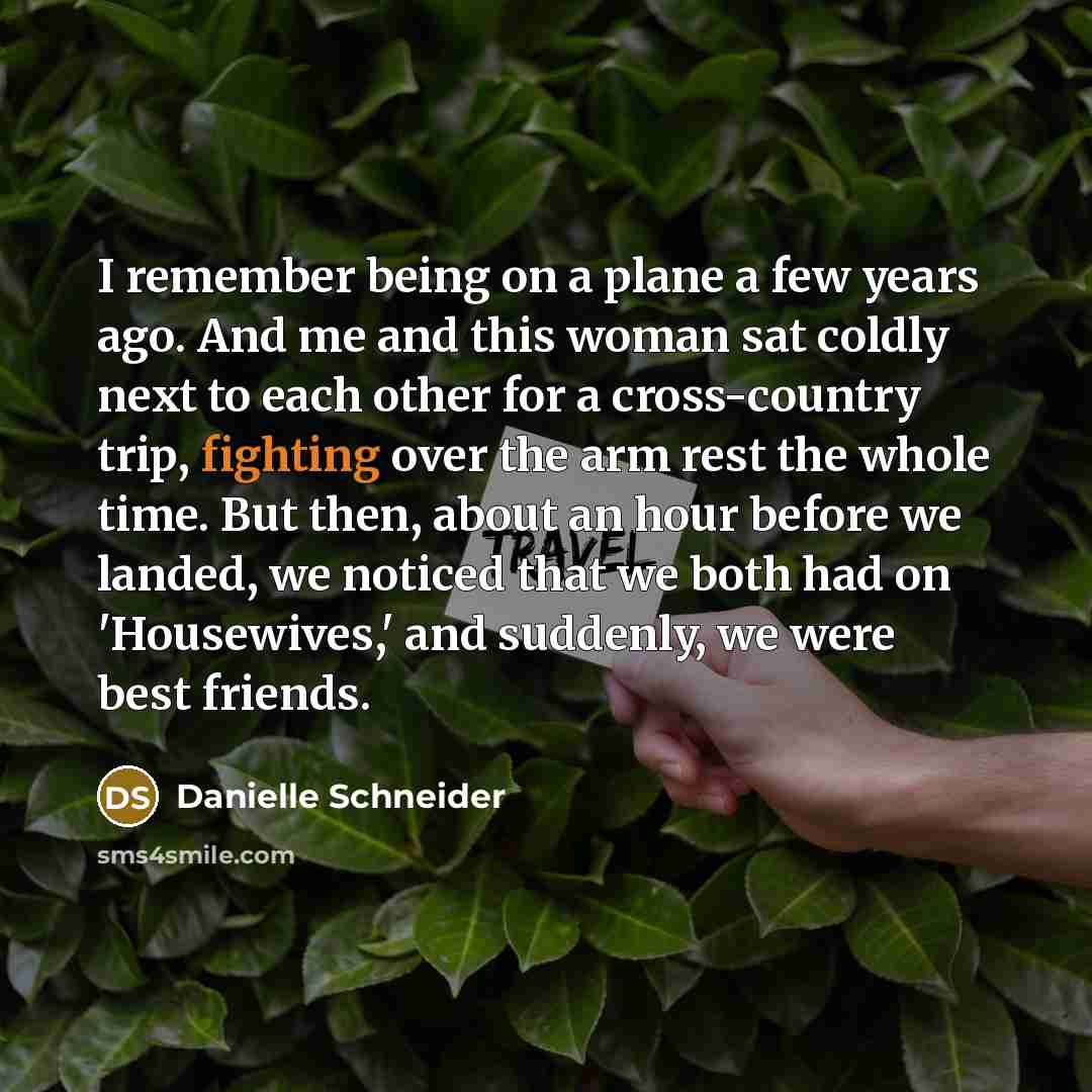 “I remember being on a plane a few years ago. And me and this woman sat coldly next to each other for a cross-country trip, fighting over the arm rest the whole time. But then, about an hour before we landed, we noticed that we both had on 'Housewives,' and suddenly, we were best friends.” quote by Danielle Schneider
