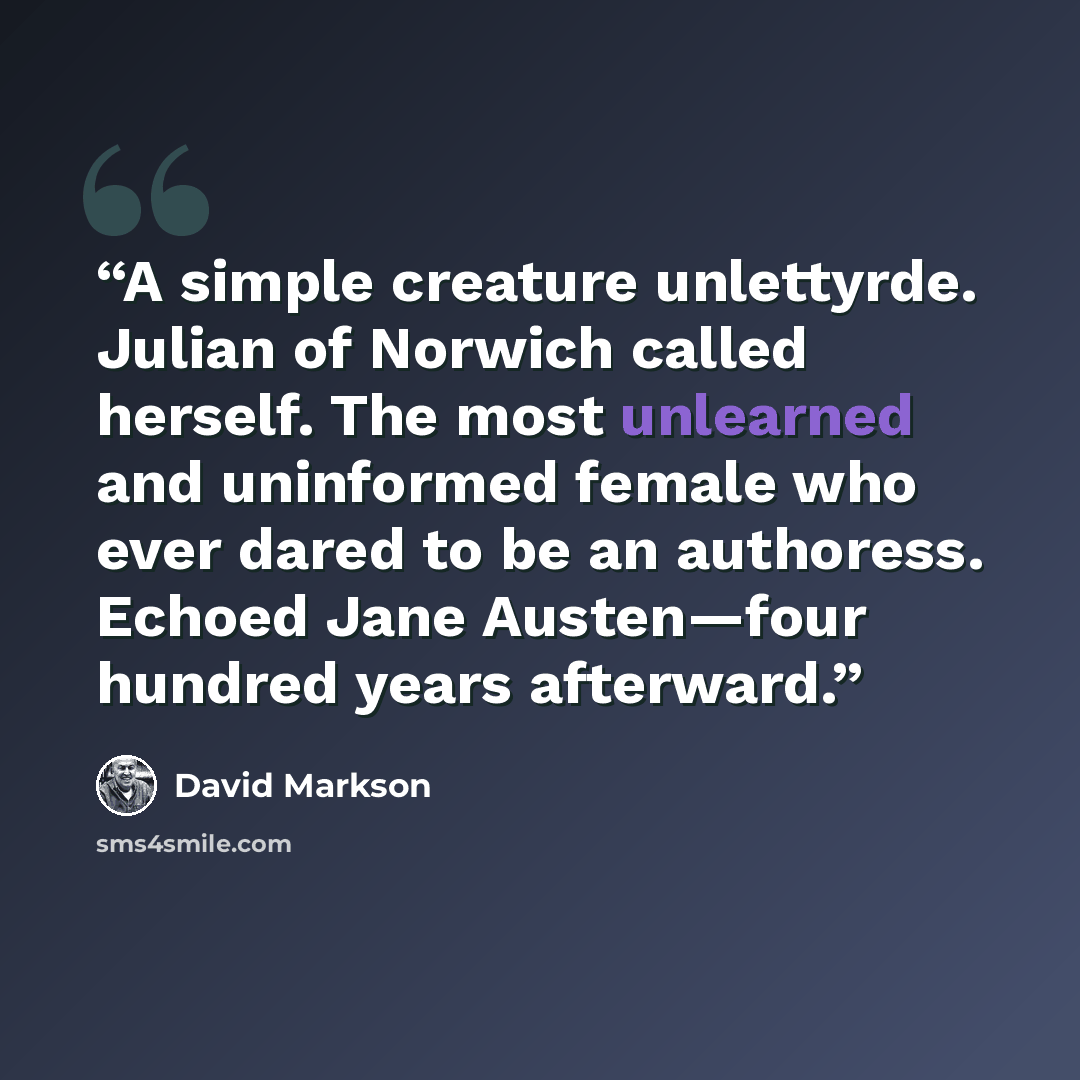 “A simple creature unlettyrde. Julian of Norwich called herself. The most unlearned and uninformed female who ever dared to be an authoress. Echoed Jane Austen—four hundred years afterward.” quote by David Markson