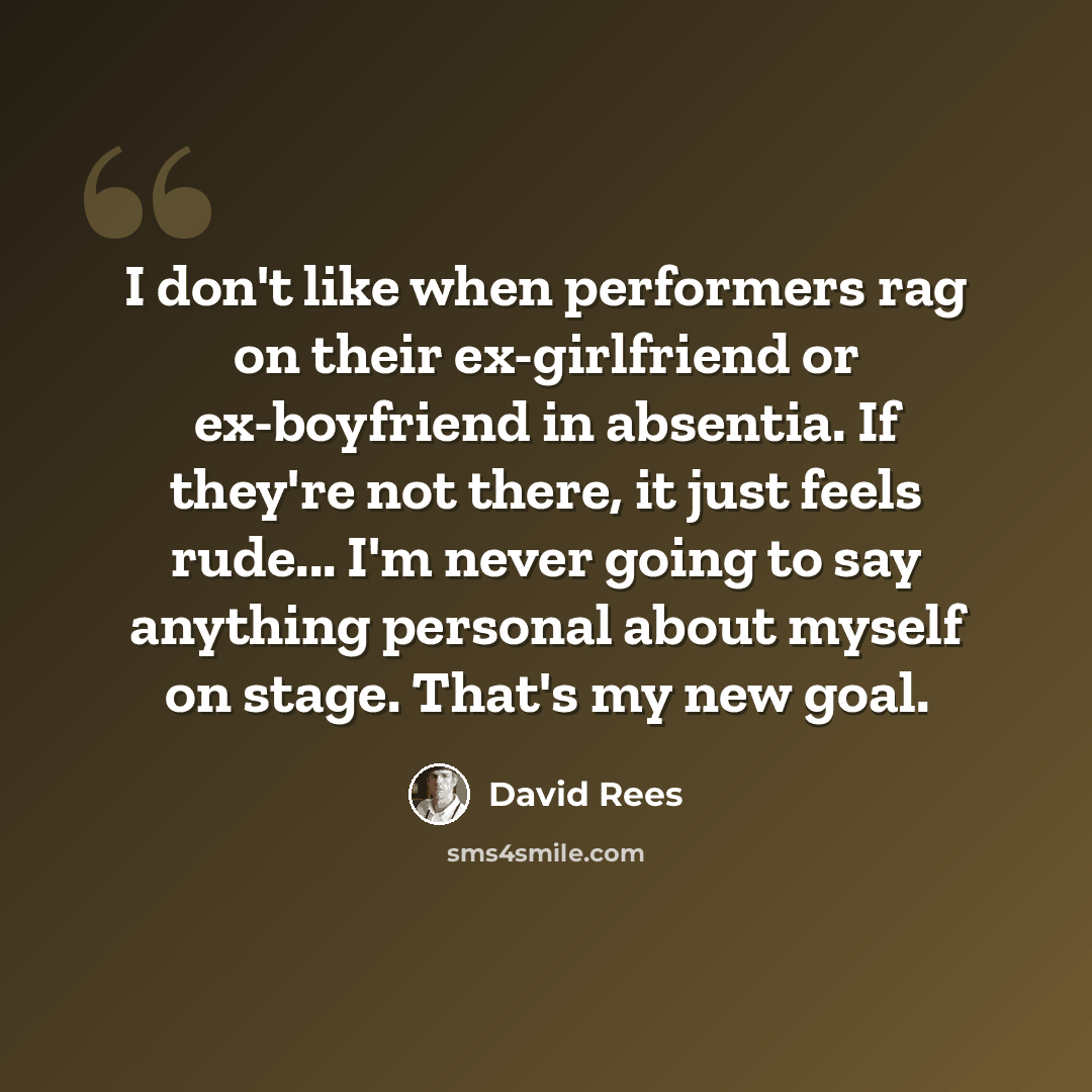 “I don't like when performers rag on their ex-girlfriend or ex-boyfriend in absentia. If they're not there, it just feels rude... I'm never going to say anything personal about myself on stage. That's my new goal.” quote by David Rees