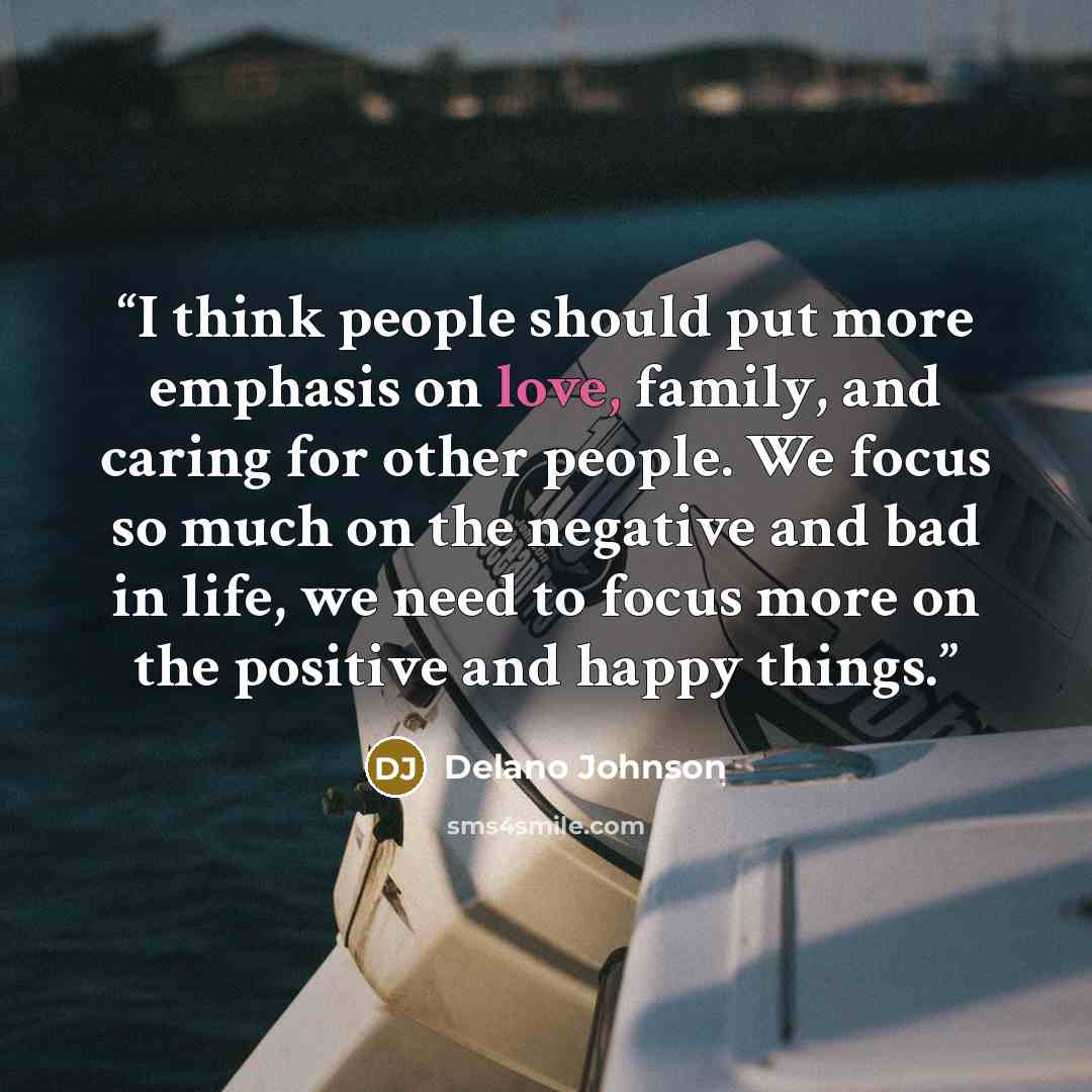 “I think people should put more emphasis on love, family, and caring for other people. We focus so much on the negative and bad in life, we need to focus more on the positive and happy things.” quote by Delano Johnson