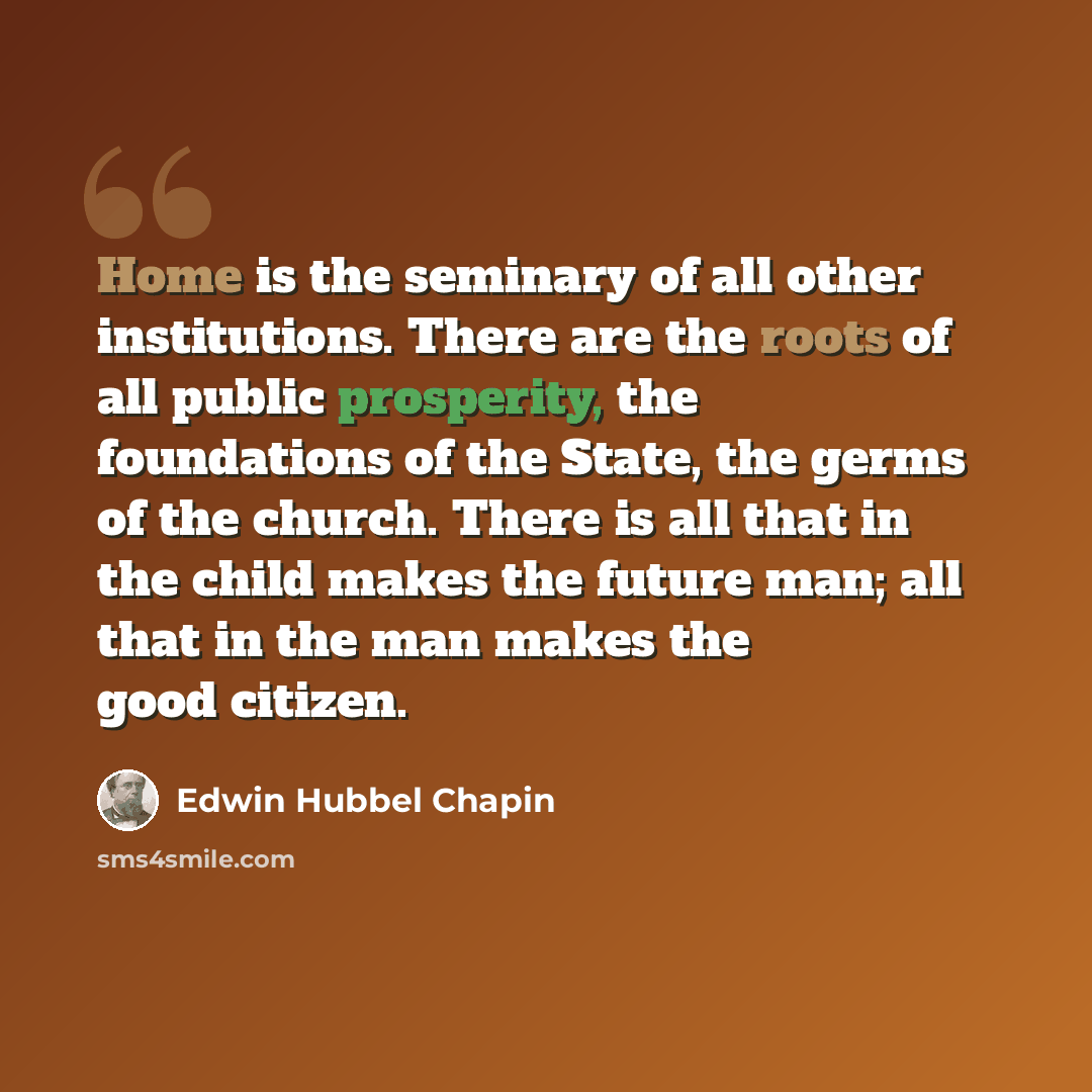 “Home is the seminary of all other institutions. There are the roots of all public prosperity, the foundations of the State, the germs of the church. There is all that in the child makes the future man; all that in the man makes the good citizen.” quote by Edwin Hubbel Chapin