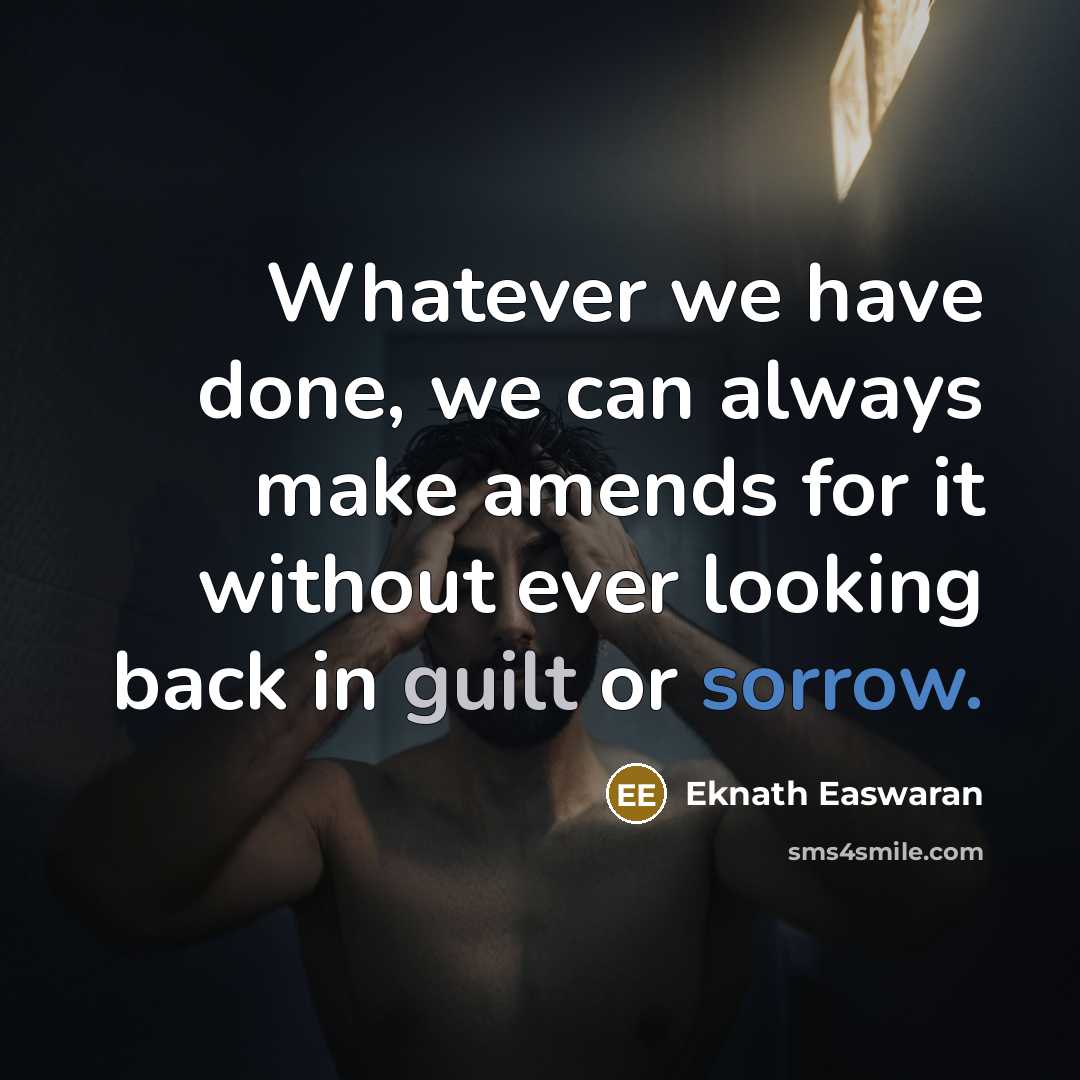 “Whatever we have done, we can always make amends for it without ever looking back in guilt or sorrow.” quote by Eknath Easwaran