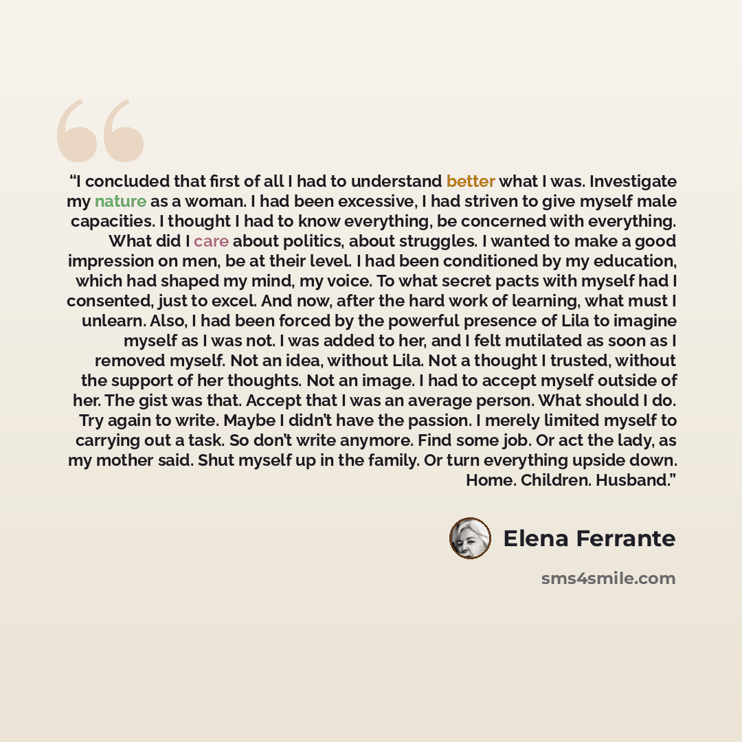 “I concluded that first of all I had to understand better what I was. Investigate my nature as a woman. I had been excessive, I had striven to give myself male capacities. I thought I had to know everything, be concerned with everything. What did I care about politics, about struggles. I wanted to…” quote by Elena Ferrante
