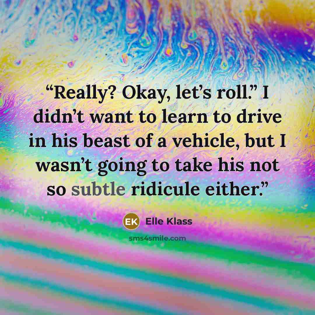 “Really? Okay, let’s roll.” I didn’t want to learn to drive in his beast of a vehicle, but I wasn’t going to take his not so subtle ridicule either.” quote by Elle Klass