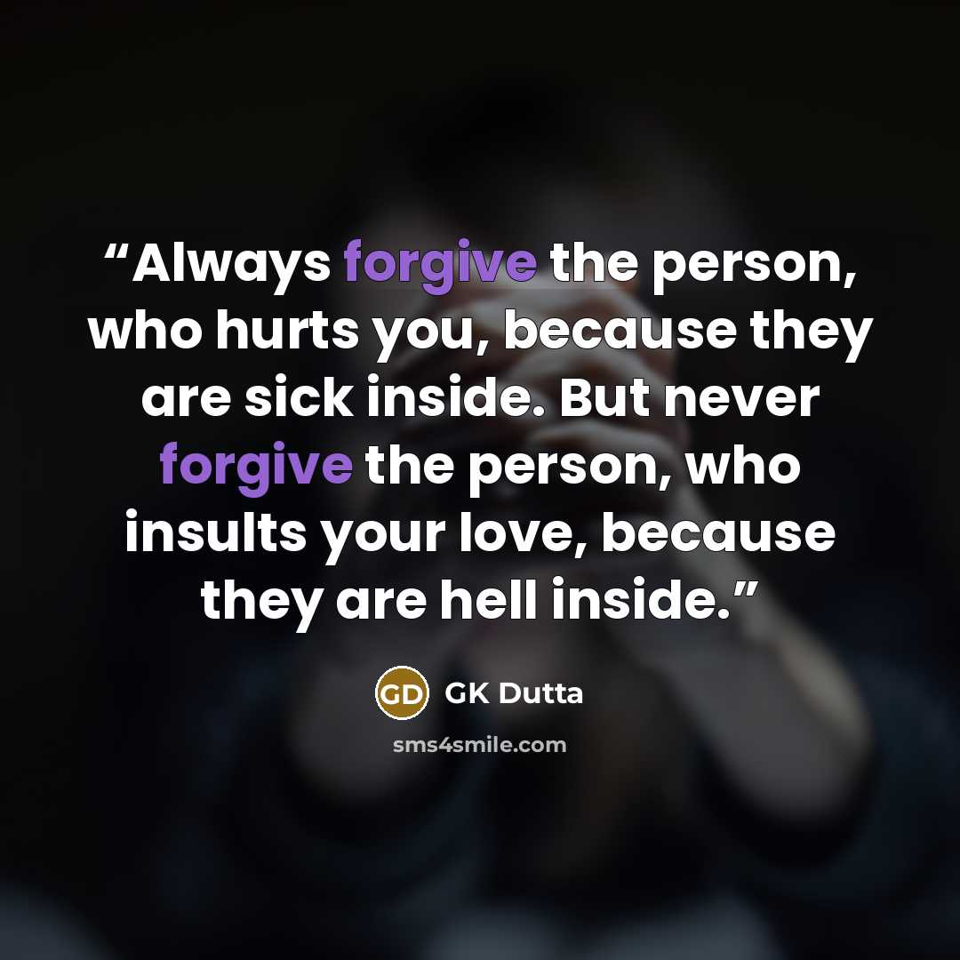 “Always forgive the person, who hurts you, because they are sick inside. But never forgive the person, who insults your love, because they are hell inside.” quote by GK Dutta
