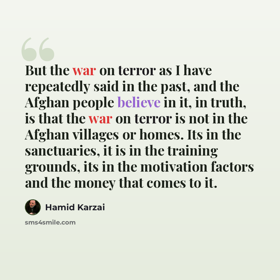 “But the war on terror as I have repeatedly said in the past, and the Afghan people believe in it, in truth, is that the war on terror is not in the Afghan villages or homes. Its in the sanctuaries, it is in the training grounds, its in the motivation factors and the money that comes to it.” quote by Hamid Karzai