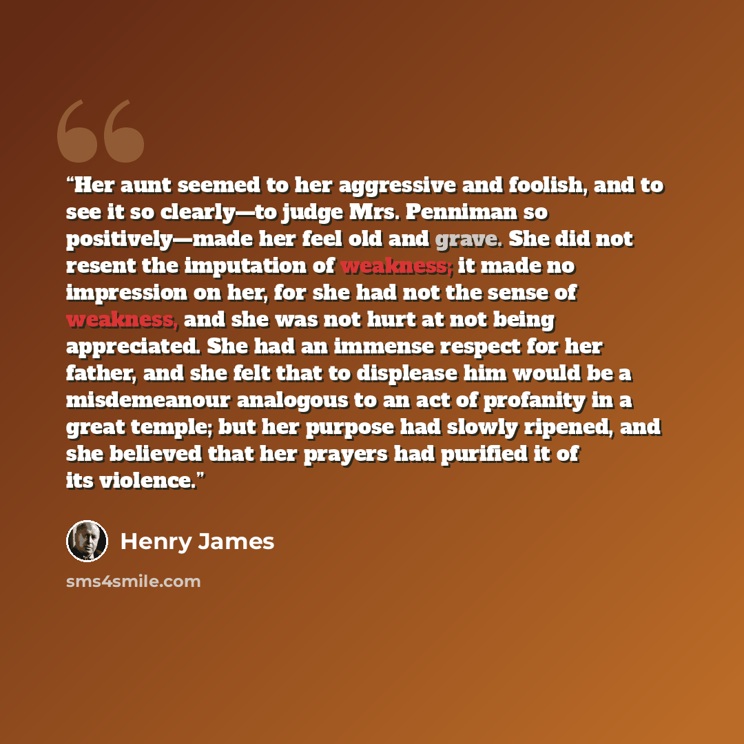 “Her aunt seemed to her aggressive and foolish, and to see it so clearly—to judge Mrs. Penniman so positively—made her feel old and grave. She did not resent the imputation of weakness; it made no impression on her, for she had not the sense of weakness, and she was not hurt at not being…” quote by Henry James