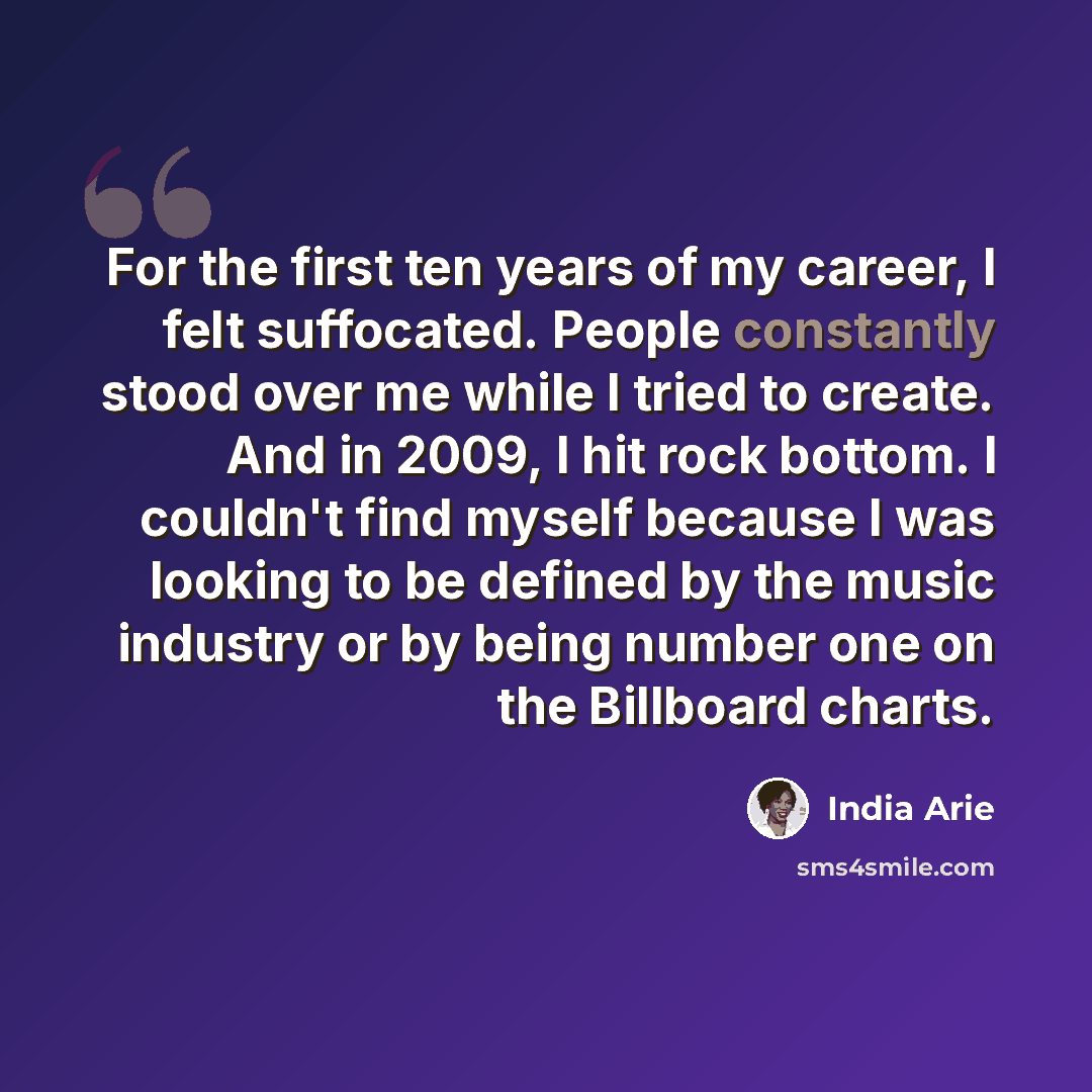 “For the first ten years of my career, I felt suffocated. People constantly stood over me while I tried to create. And in 2009, I hit rock bottom. I couldn't find myself because I was looking to be defined by the music industry or by being number one on the Billboard charts.” quote by India Arie