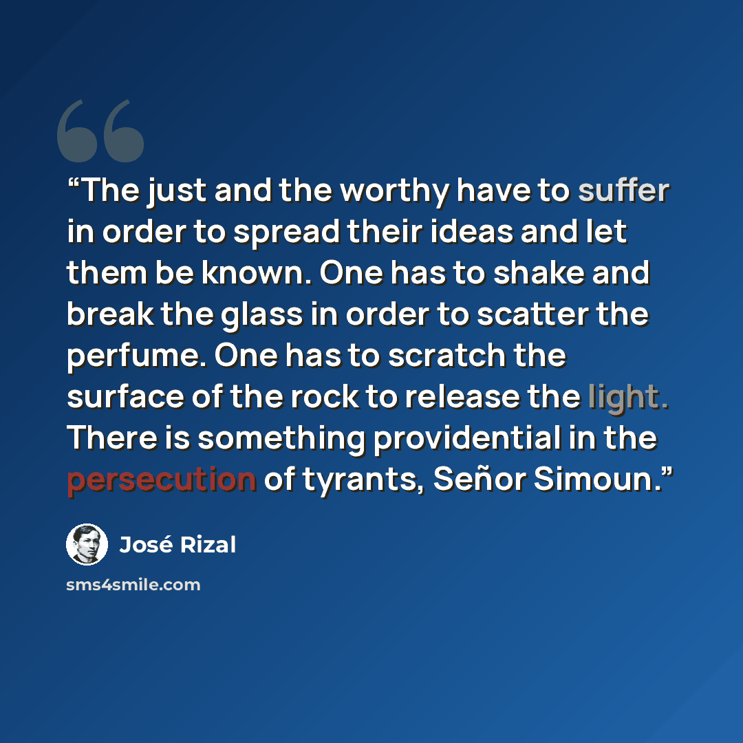 “The just and the worthy have to suffer in order to spread their ideas and let them be known. One has to shake and break the glass in order to scatter the perfume. One has to scratch the surface of the rock to release the light. There is something providential in the persecution of tyrants, Señor…” quote by José Rizal