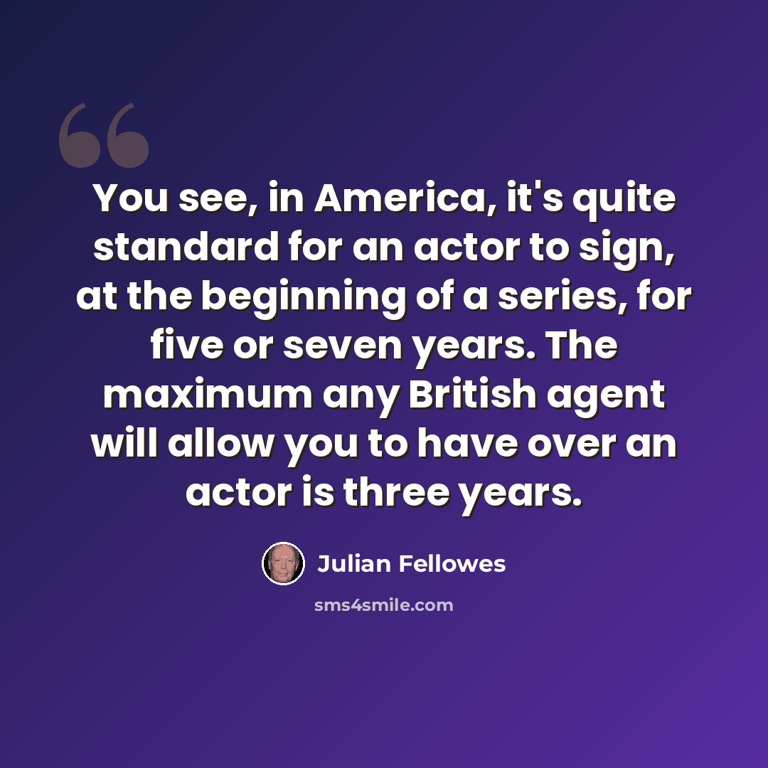 “You see, in America, it's quite standard for an actor to sign, at the beginning of a series, for five or seven years. The maximum any British agent will allow you to have over an actor is three years.” quote by Julian Fellowes
