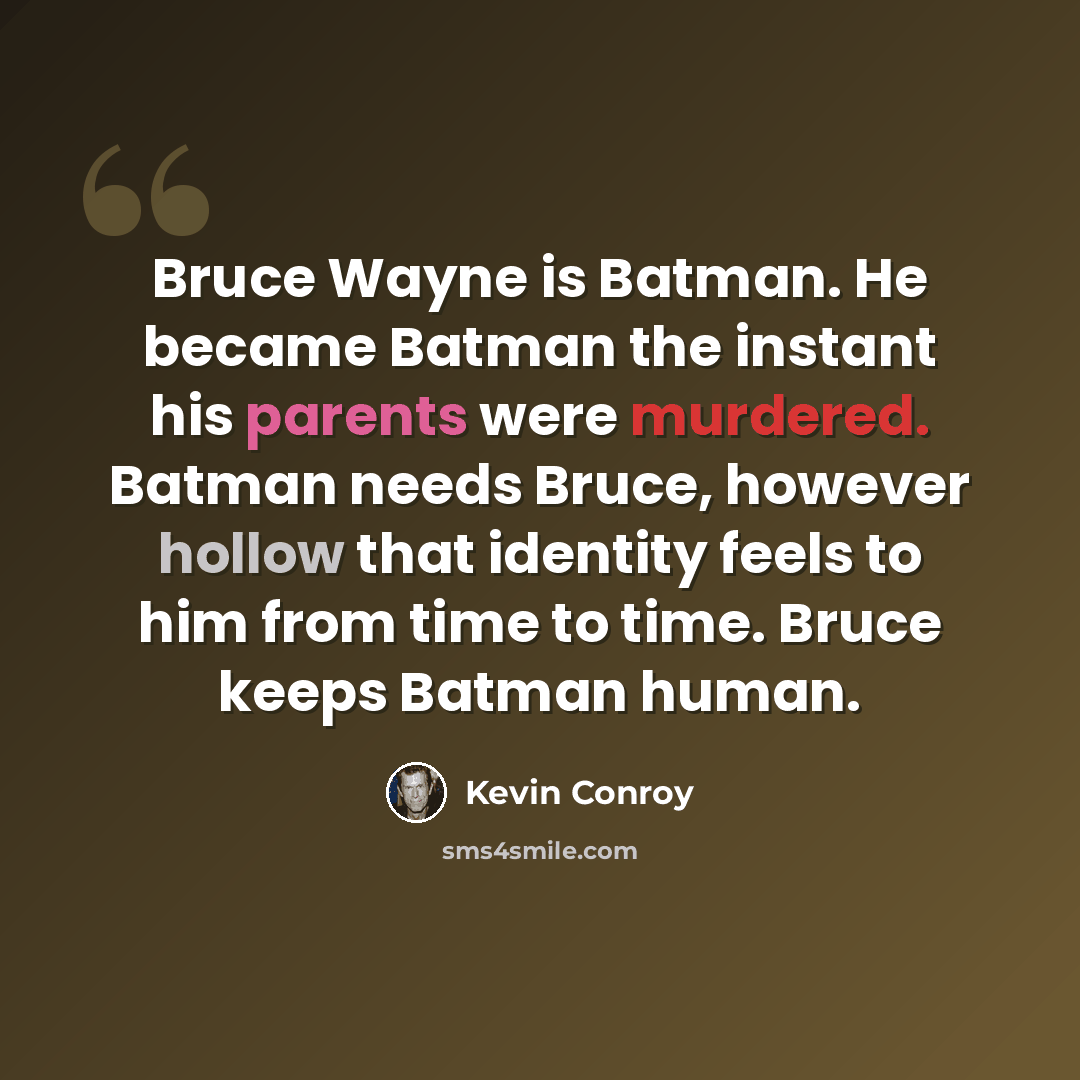 “Bruce Wayne is Batman. He became Batman the instant his parents were murdered. Batman needs Bruce, however hollow that identity feels to him from time to time. Bruce keeps Batman human.” quote by Kevin Conroy