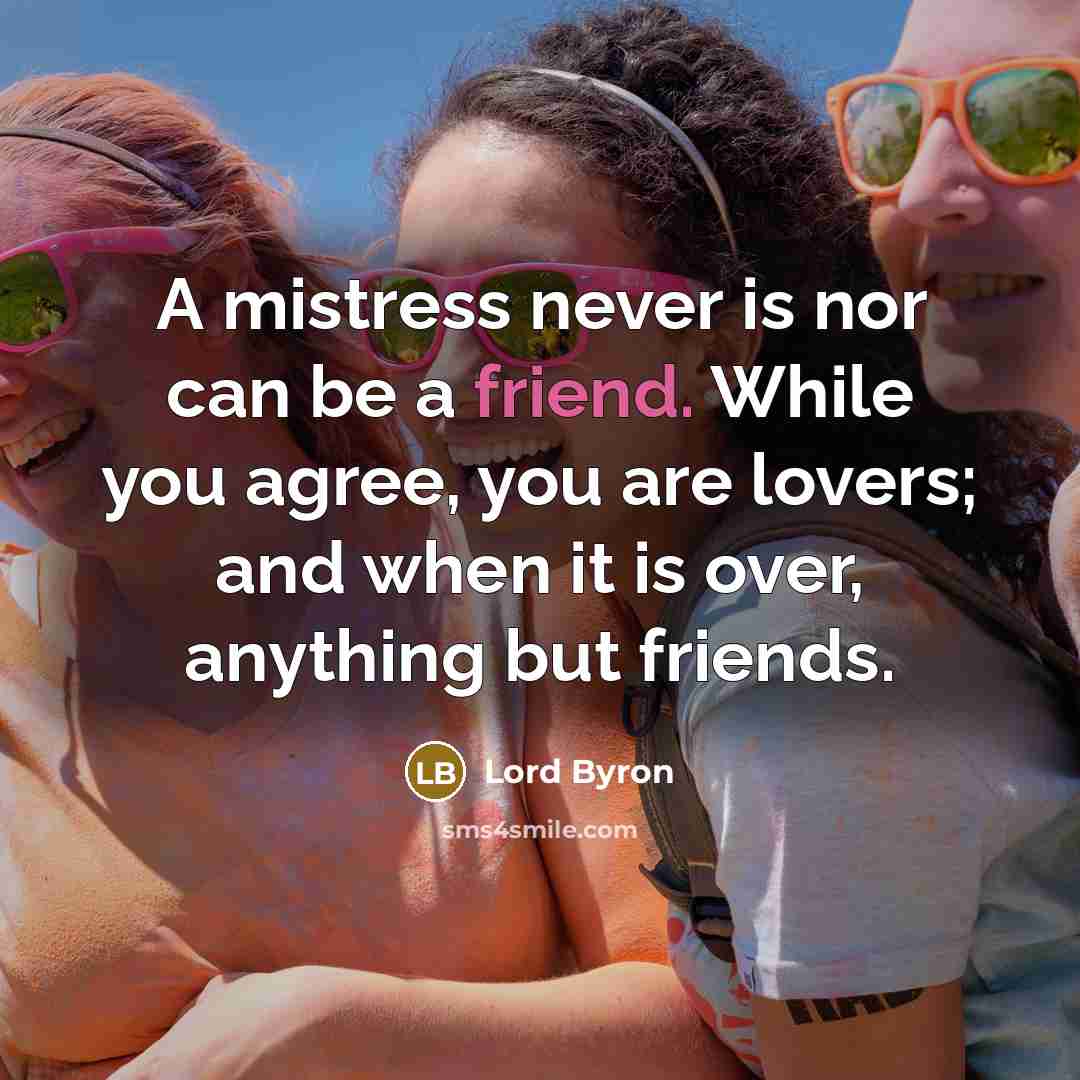“A mistress never is nor can be a friend. While you agree, you are lovers; and when it is over, anything but friends.” quote by Lord Byron