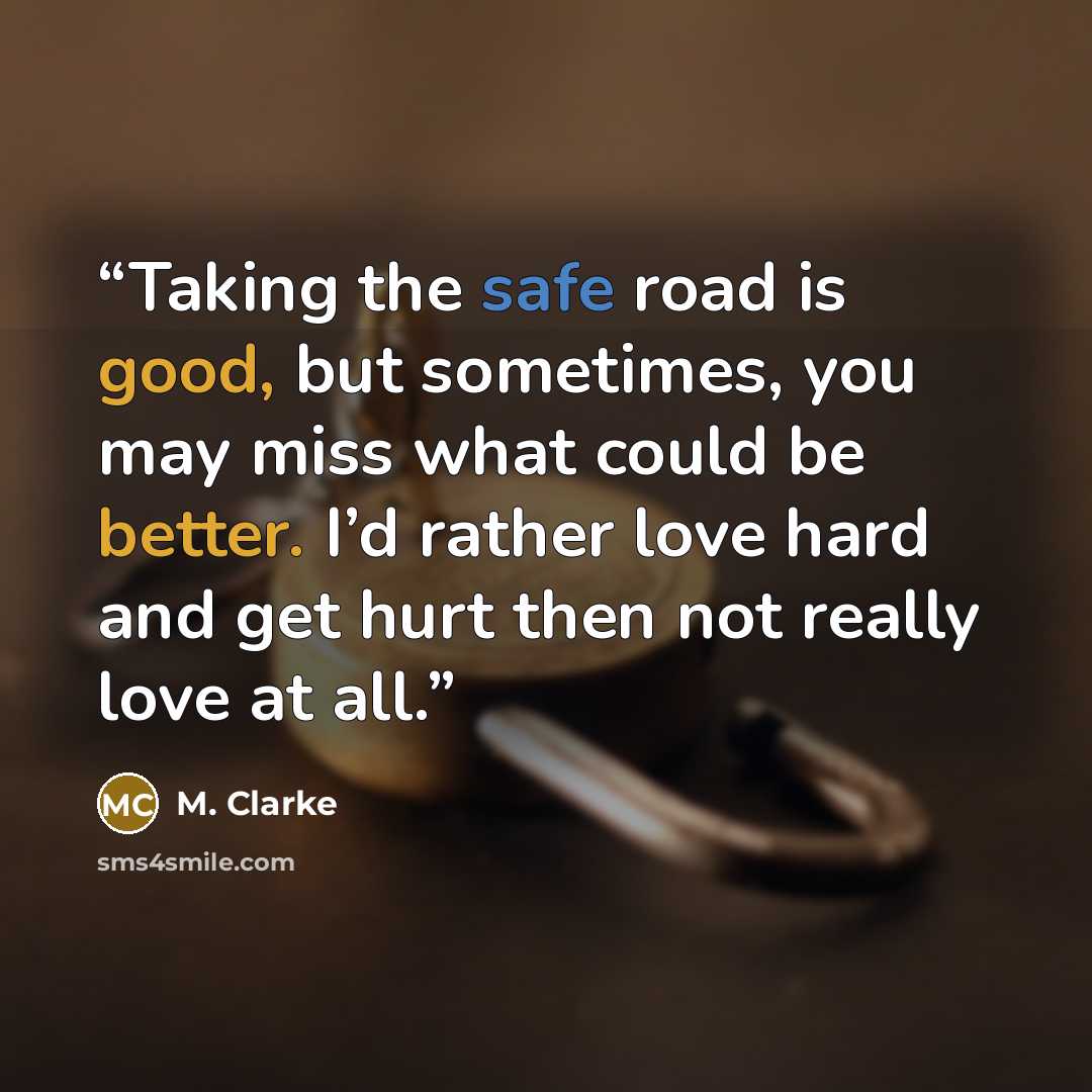 “Taking the safe road is good, but sometimes, you may miss what could be better. I’d rather love hard and get hurt then not really love at all.” quote by M. Clarke