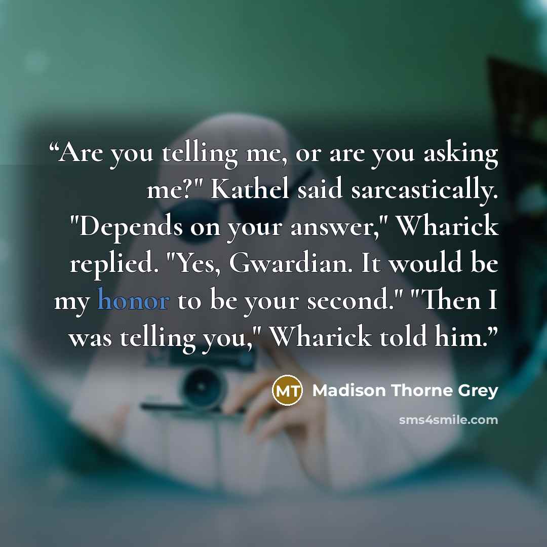 “Are you telling me, or are you asking me?" Kathel said sarcastically. "Depends on your answer," Wharick replied. "Yes, Gwardian. It would be my honor to be your second." "Then I was telling you," Wharick told him.” quote by Madison Thorne Grey