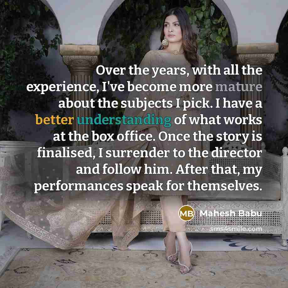“Over the years, with all the experience, I've become more mature about the subjects I pick. I have a better understanding of what works at the box office. Once the story is finalised, I surrender to the director and follow him. After that, my performances speak for themselves.” quote by Mahesh Babu