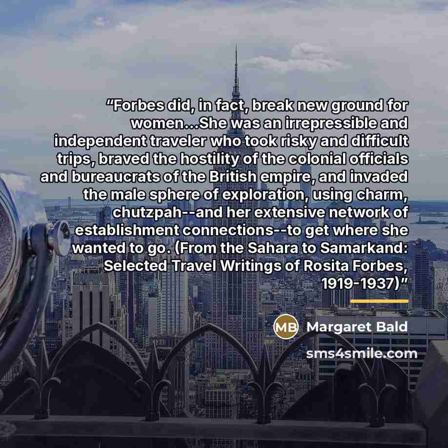 “Forbes did, in fact, break new ground for women...She was an irrepressible and independent traveler who took risky and difficult trips, braved the hostility of the colonial officials and bureaucrats of the British empire, and invaded the male sphere of exploration, using charm, chutzpah--and her…” quote by Margaret Bald