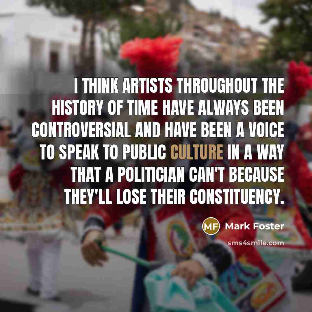 “I think artists throughout the history of time have always been controversial and have been a voice to speak to public culture in a way that a politician can't because they'll lose their constituency.” quote by Mark Foster
