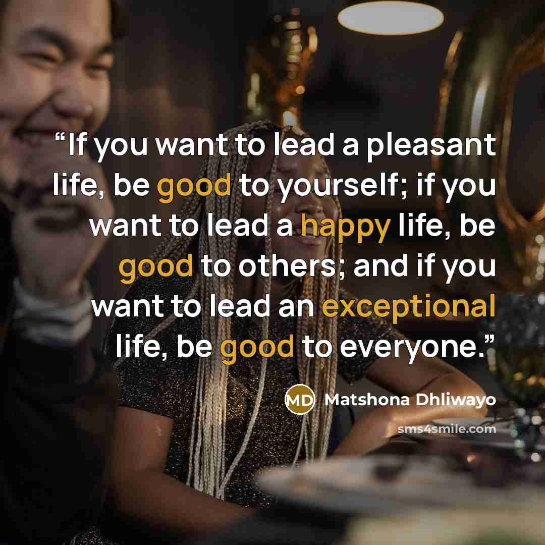 “If you want to lead a pleasant life, be good to yourself; if you want to lead a happy life, be good to others; and if you want to lead an exceptional life, be good to everyone.” quote by Matshona Dhliwayo