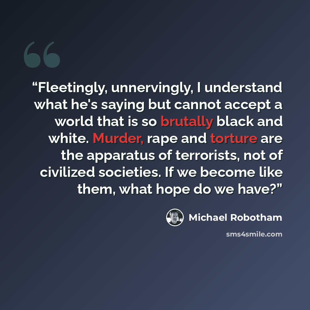 “Fleetingly, unnervingly, I understand what he's saying but cannot accept a world that is so brutally black and white. Murder, rape and torture are the apparatus of terrorists, not of civilized societies. If we become like them, what hope do we have?” quote by Michael Robotham