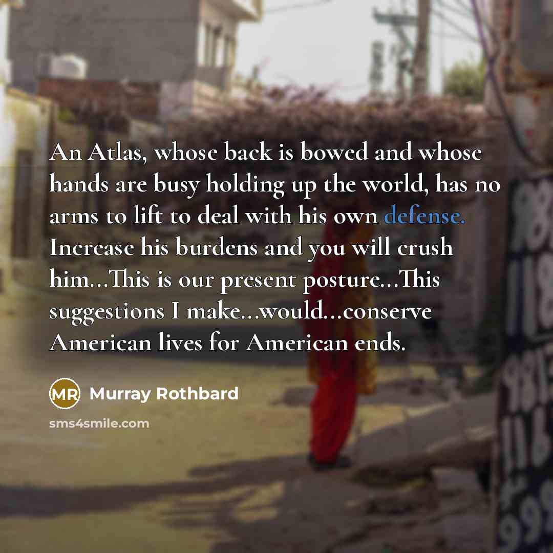 “An Atlas, whose back is bowed and whose hands are busy holding up the world, has no arms to lift to deal with his own defense. Increase his burdens and you will crush him...This is our present posture...This suggestions I make...would...conserve American lives for American ends.” quote by Murray Rothbard