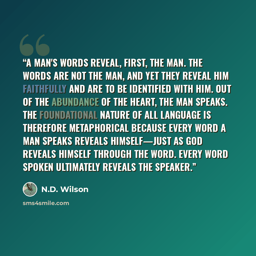 “A man's words reveal, first, the man. The words are not the man, and yet they reveal him faithfully and are to be identified with him. Out of the abundance of the heart, the man speaks. The foundational nature of all language is therefore metaphorical because every word a man speaks reveals…” quote by N.D. Wilson