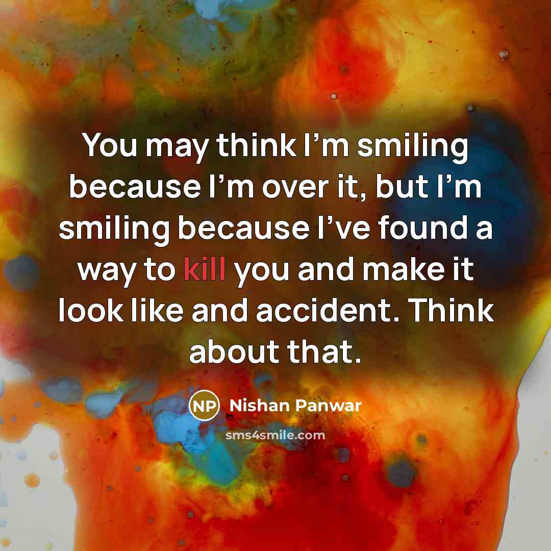 “You may think I'm smiling because I'm over it, but I'm smiling because I've found a way to kill you and make it look like and accident. Think about that.” quote by Nishan Panwar
