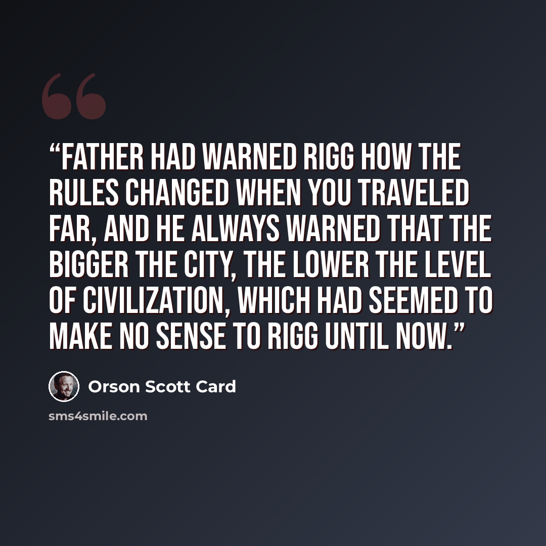 “Father had warned Rigg how the rules changed when you traveled far, and he always warned that the bigger the city, the lower the level of civilization, which had seemed to make no sense to Rigg until now.” quote by Orson Scott Card