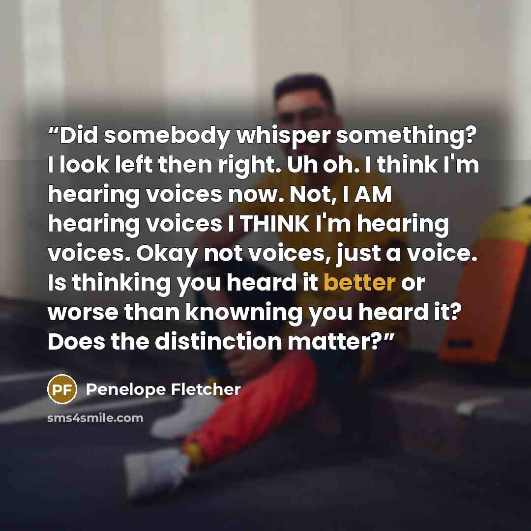 “Did somebody whisper something? I look left then right. Uh oh. I think I'm hearing voices now. Not, I AM hearing voices I THINK I'm hearing voices. Okay not voices, just a voice. Is thinking you heard it better or worse than knowning you heard it? Does the distinction matter?” quote by Penelope Fletcher