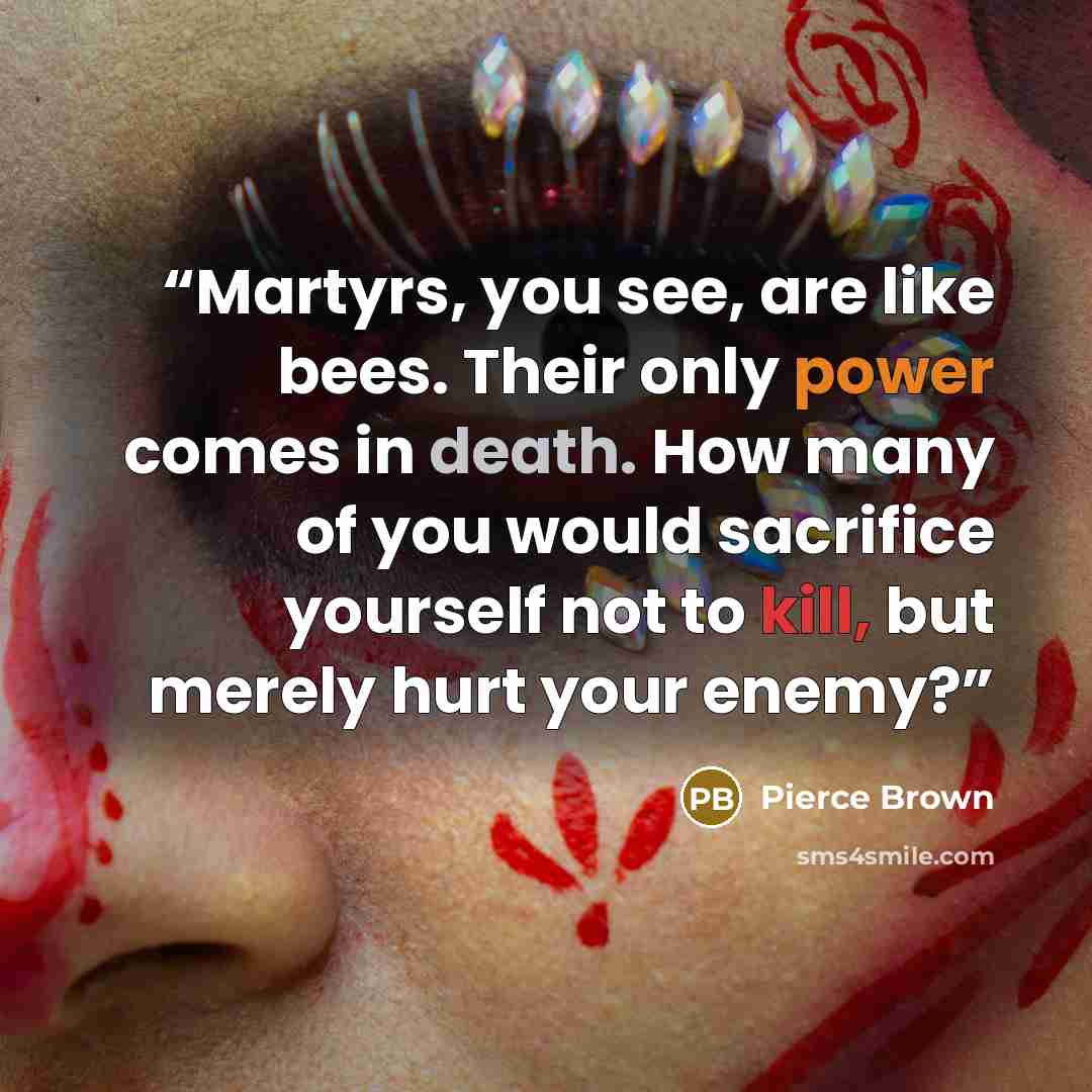 “Martyrs, you see, are like bees. Their only power comes in death. How many of you would sacrifice yourself not to kill, but merely hurt your enemy?” quote by Pierce Brown