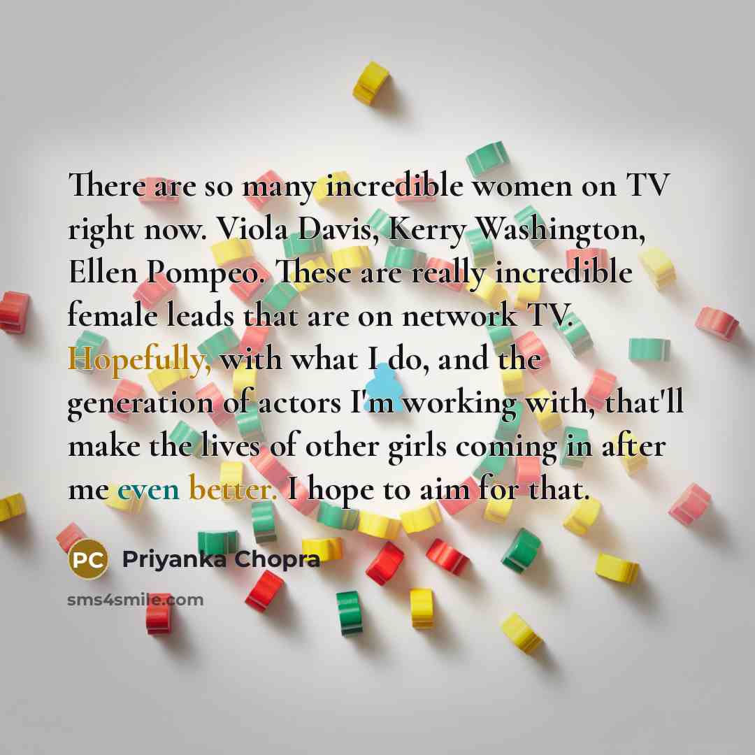 “There are so many incredible women on TV right now. Viola Davis, Kerry Washington, Ellen Pompeo. These are really incredible female leads that are on network TV. Hopefully, with what I do, and the generation of actors I'm working with, that'll make the lives of other girls coming in after me even…” quote by Priyanka Chopra