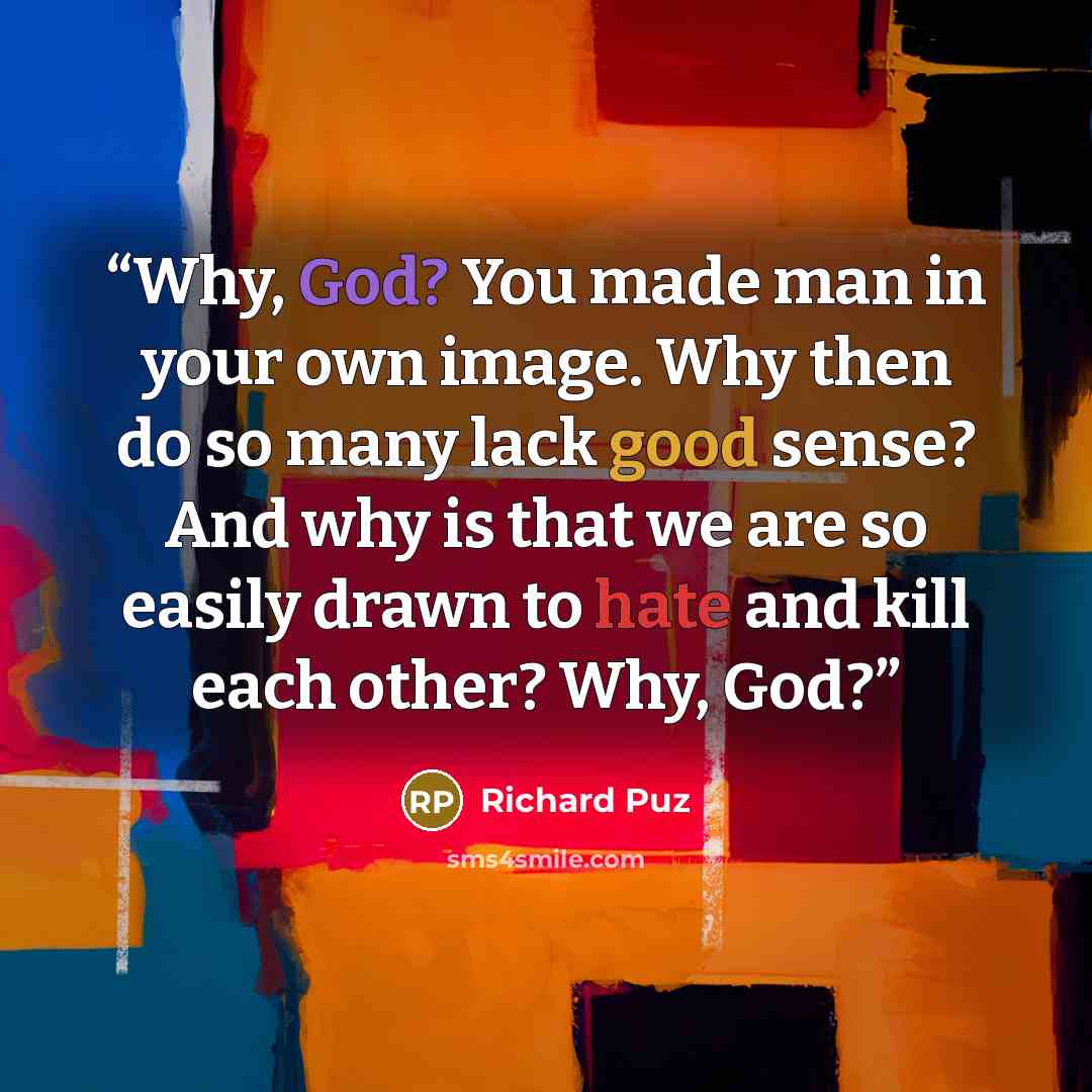 “Why, God? You made man in your own image. Why then do so many lack good sense? And why is that we are so easily drawn to hate and kill each other? Why, God?” quote by Richard Puz
