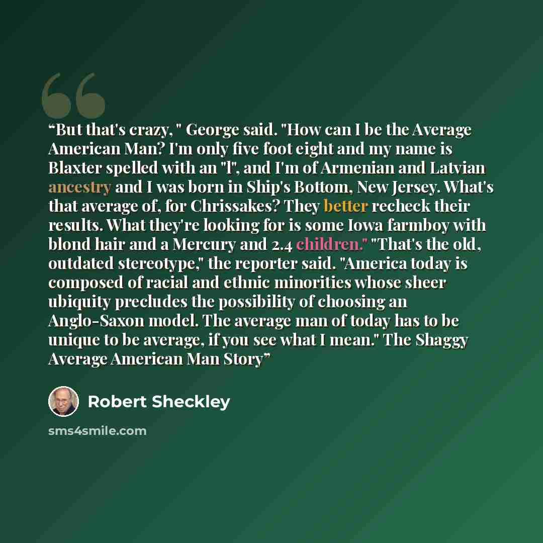“But that's crazy, " George said. "How can I be the Average American Man? I'm only five foot eight and my name is Blaxter spelled with an "l", and I'm of Armenian and Latvian ancestry and I was born in Ship's Bottom, New Jersey. What's that average of, for Chrissakes? They better recheck their…” quote by Robert Sheckley
