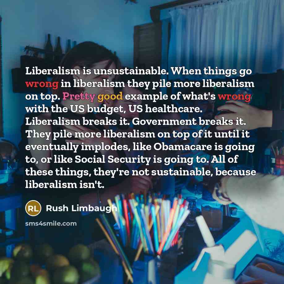 “Liberalism is unsustainable. When things go wrong in liberalism they pile more liberalism on top. Pretty good example of what's wrong with the US budget, US healthcare. Liberalism breaks it. Government breaks it. They pile more liberalism on top of it until it eventually implodes, like Obamacare…” quote by Rush Limbaugh