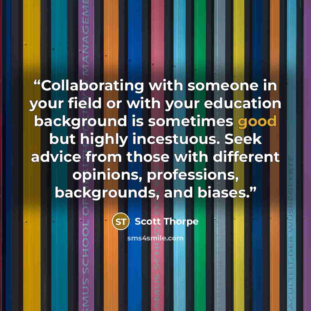 “Collaborating with someone in your field or with your education background is sometimes good but highly incestuous. Seek advice from those with different opinions, professions, backgrounds, and biases.” quote by Scott Thorpe
