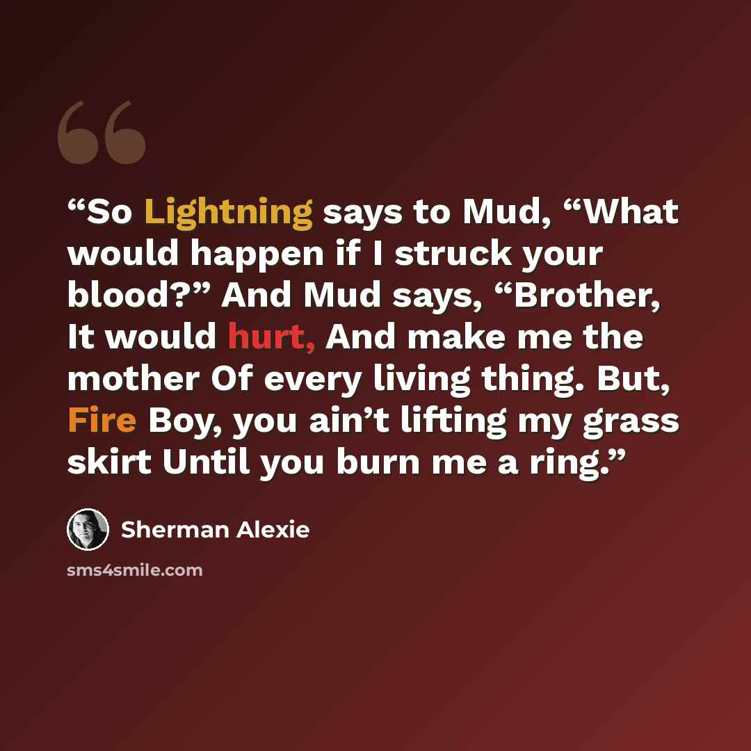 “So Lightning says to Mud, “What would happen if I struck your blood?” And Mud says, “Brother, It would hurt, And make me the mother Of every living thing. But, Fire Boy, you ain’t lifting my grass skirt Until you burn me a ring.” quote by Sherman Alexie