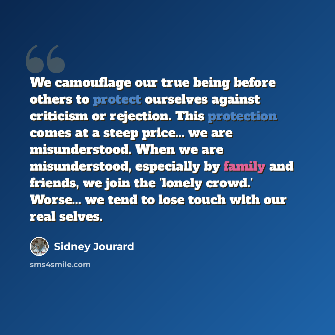 “We camouflage our true being before others to protect ourselves against criticism or rejection. This protection comes at a steep price... we are misunderstood. When we are misunderstood, especially by family and friends, we join the 'lonely crowd.' Worse... we tend to lose touch with our real…” quote by Sidney Jourard