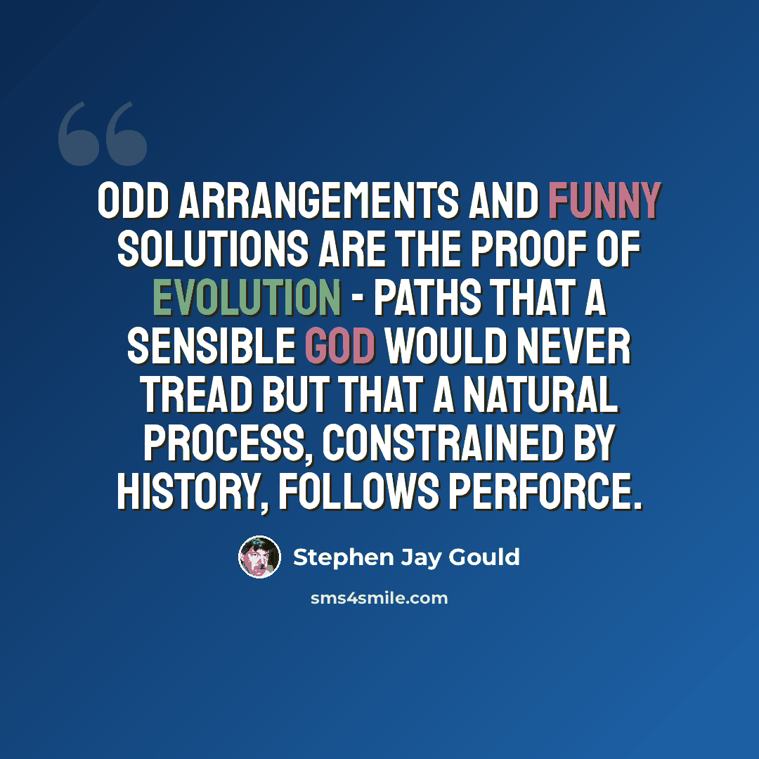 “Odd arrangements and funny solutions are the proof of evolution - paths that a sensible God would never tread but that a natural process, constrained by history, follows perforce.” quote by Stephen Jay Gould