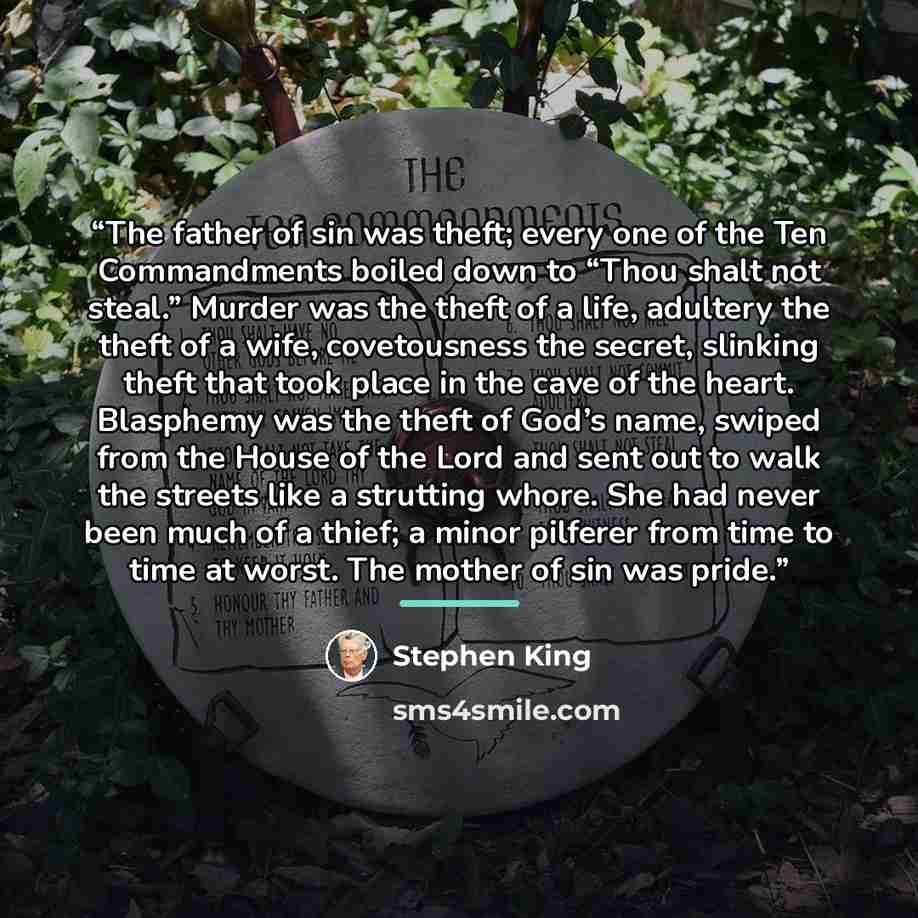 “The father of sin was theft; every one of the Ten Commandments boiled down to “Thou shalt not steal.” Murder was the theft of a life, adultery the theft of a wife, covetousness the secret, slinking theft that took place in the cave of the heart. Blasphemy was the theft of God’s name, swiped from…” quote by Stephen King