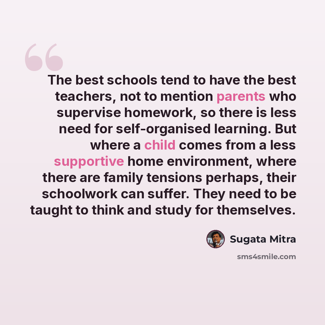“The best schools tend to have the best teachers, not to mention parents who supervise homework, so there is less need for self-organised learning. But where a child comes from a less supportive home environment, where there are family tensions perhaps, their schoolwork can suffer. They need to be…” quote by Sugata Mitra