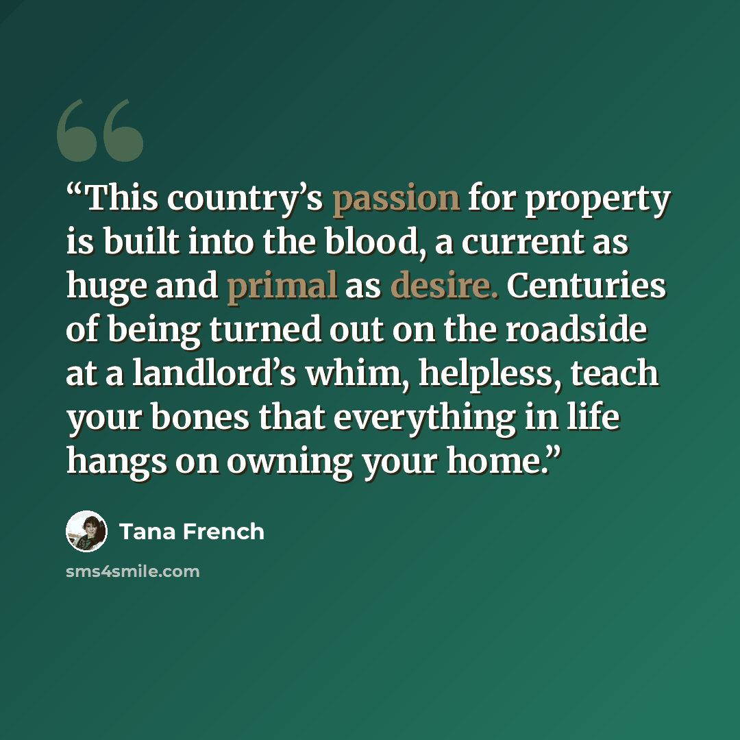 “This country’s passion for property is built into the blood, a current as huge and primal as desire. Centuries of being turned out on the roadside at a landlord’s whim, helpless, teach your bones that everything in life hangs on owning your home.” quote by Tana French