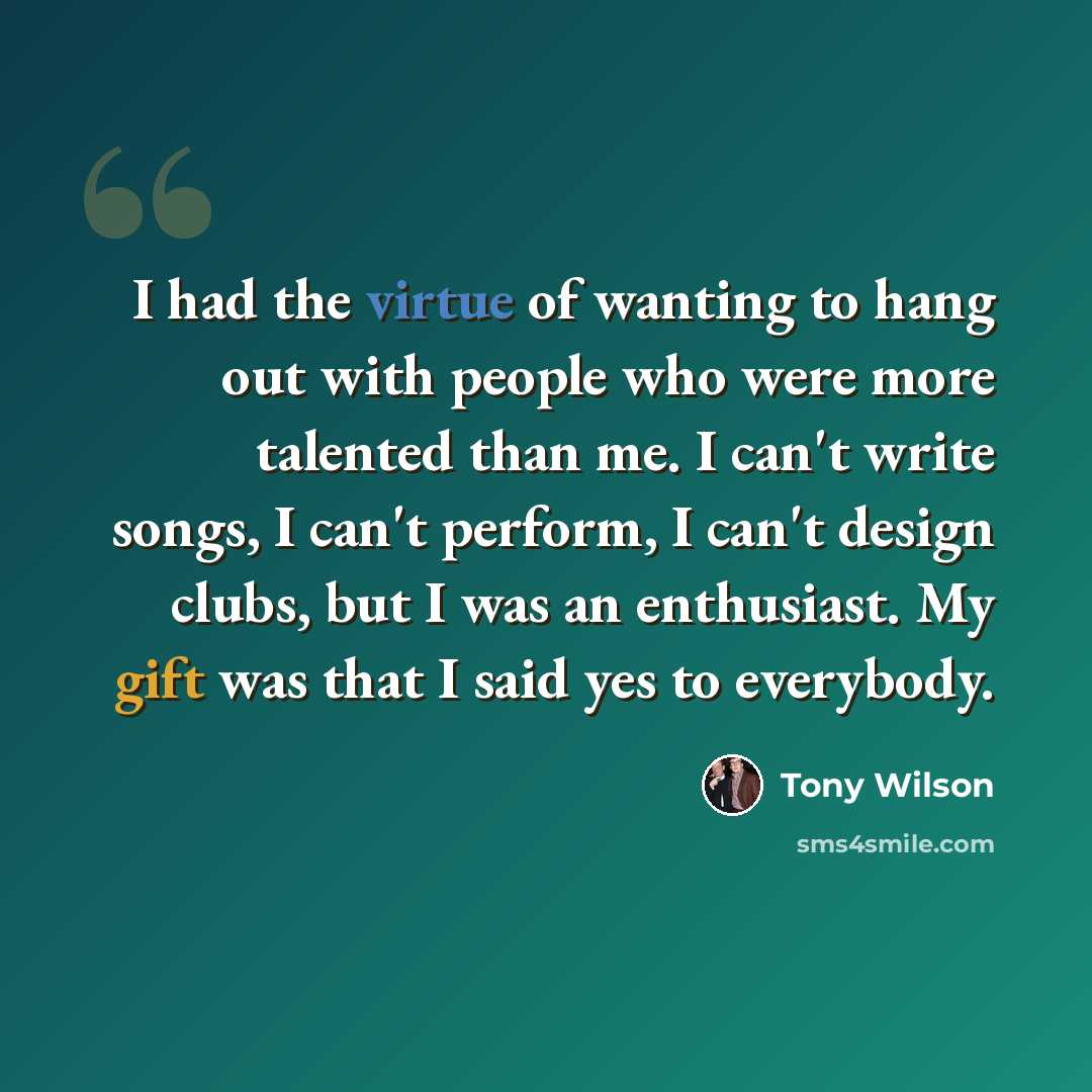 “I had the virtue of wanting to hang out with people who were more talented than me. I can't write songs, I can't perform, I can't design clubs, but I was an enthusiast. My gift was that I said yes to everybody.” quote by Tony Wilson
